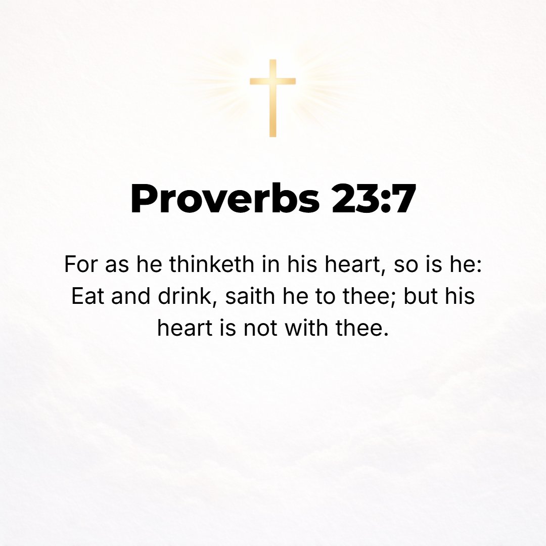 Proverbs 23:7 - For as he thinks in his heart, so is he. As one who reckons, he says to you, eat and drink, yet his heart is not with you [but is grudging the cost].
