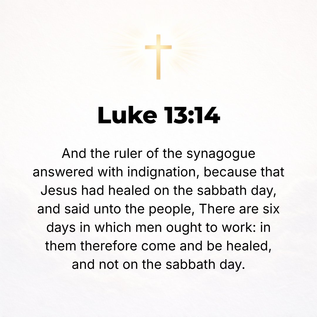 Luke 13:14 - But the leader of the synagogue, indignant because Jesus had healed on the Sabbath, said to the crowd, There are six days on which work ought to be done; so ...