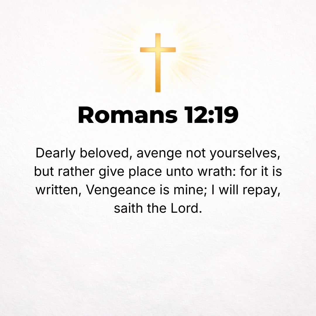 Romans 12:19 - Beloved, never avenge yourselves, but leave the way open for [God's] wrath; for it is written, Vengeance is Mine, I will repay (requite), says the Lord. [Deu...