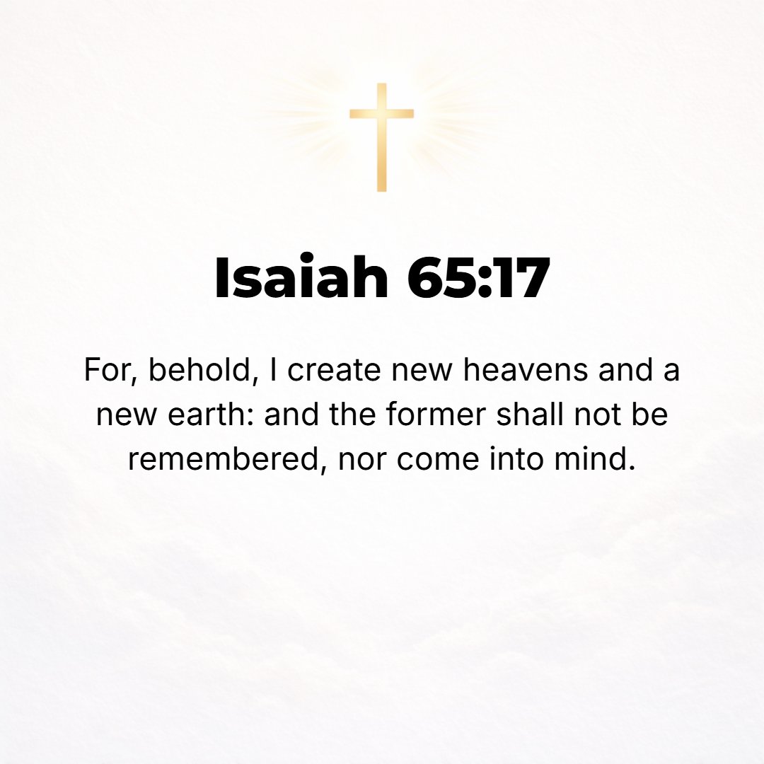 Isaiah 65:17 - For behold, I create new heavens and a new earth. And the former things shall not be remembered or come into mind. [Isa. 66:22; II Pet. 3:13; Rev. 21:1.]