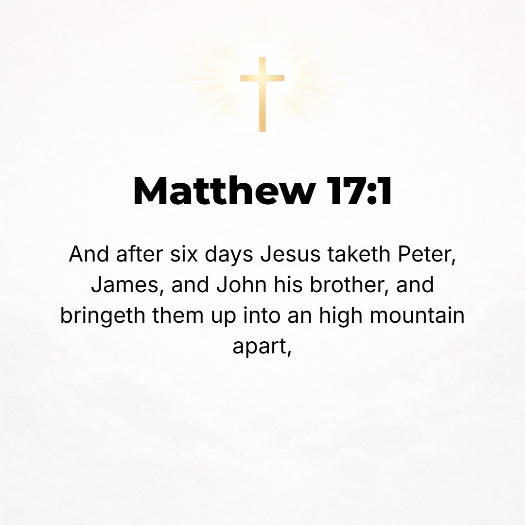 Matthew 17:1 - AND SIX days after this, Jesus took with Him Peter and James and John his brother, and led them up on a high mountain by themselves.
