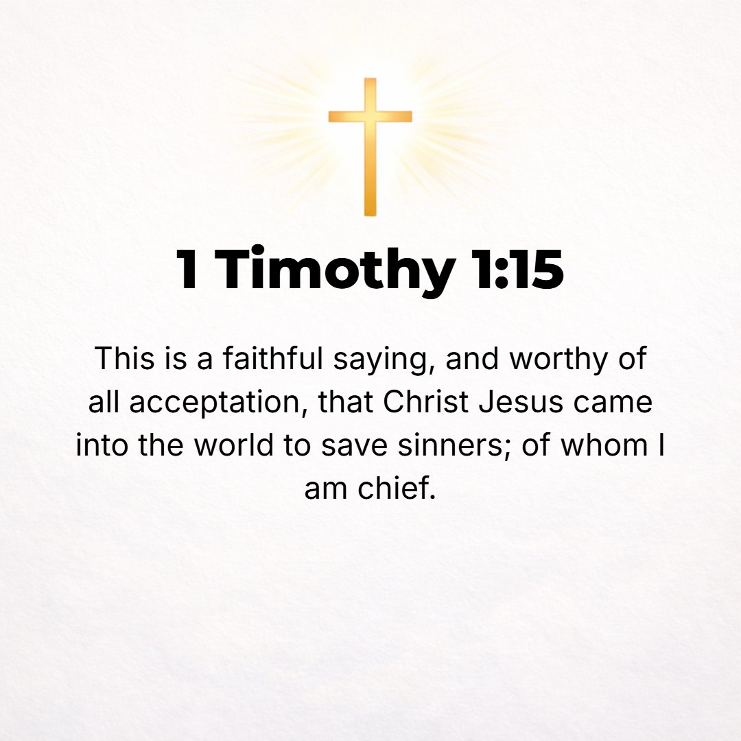 1 Timothy 1:15 - The saying is sure and true and worthy of full and universal acceptance, that Christ Jesus (the Messiah) came into the world to save sinners, of whom I am fo...