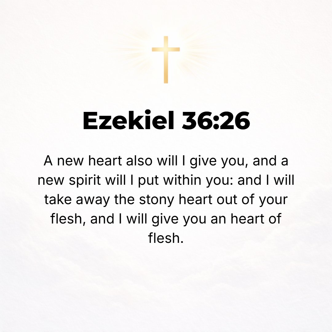 Ezekiel 36:26 - A new heart will I give you and a new spirit will I put within you, and I will take away the stony heart out of your flesh and give you a heart of flesh.