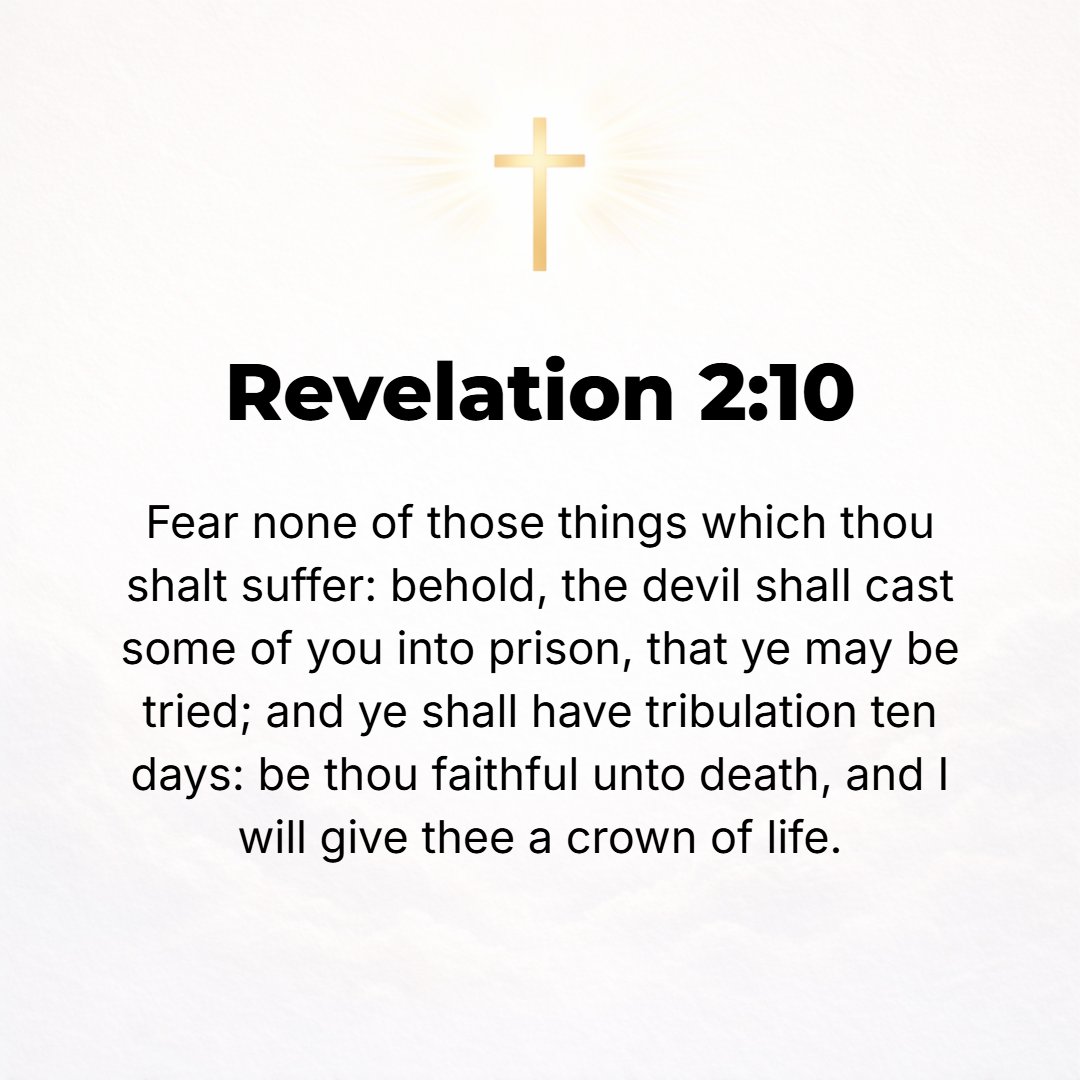 Revelation 2:10 - Fear nothing that you are about to suffer. [Dismiss your dread and your fears!] Behold, the devil is indeed about to throw some of you into prison, that you ...