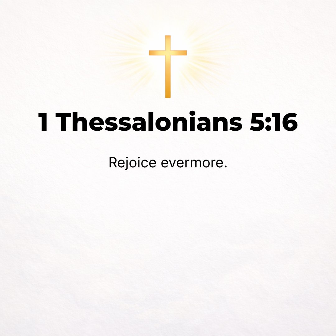 1 Thessalonians 5:16 - Be happy [in your faith] and rejoice and be glad-hearted continually (always)