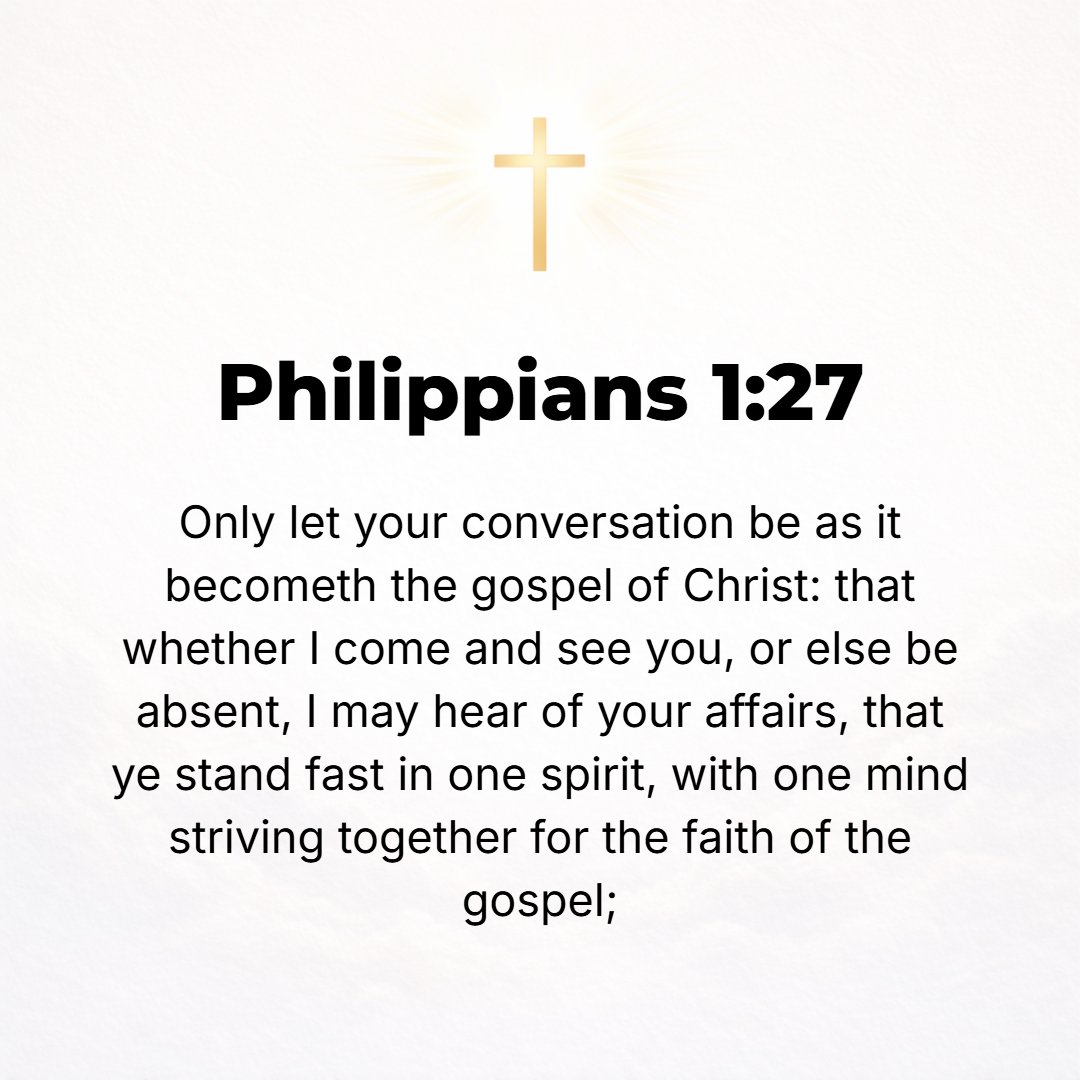 Philippians 1:27 - Only be sure as citizens so to conduct yourselves [that] your manner of life [will be] worthy of the good news (the Gospel) of Christ, so that whether I [do]...