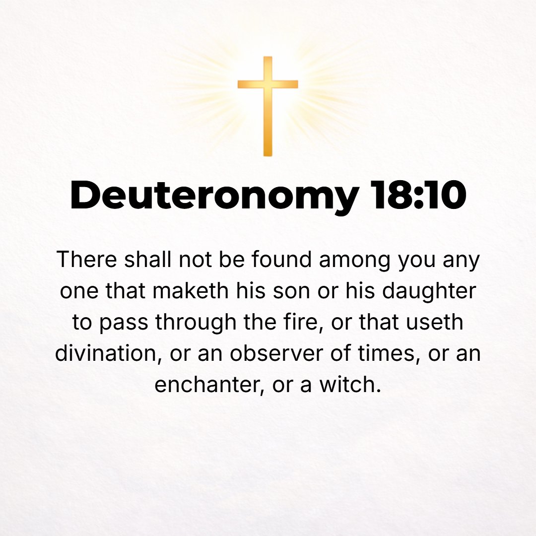 Deuteronomy 18:10 - There shall not be found among you anyone who makes his son or daughter pass through the fire, or who uses divination, or is a soothsayer, or an augur, or a ...