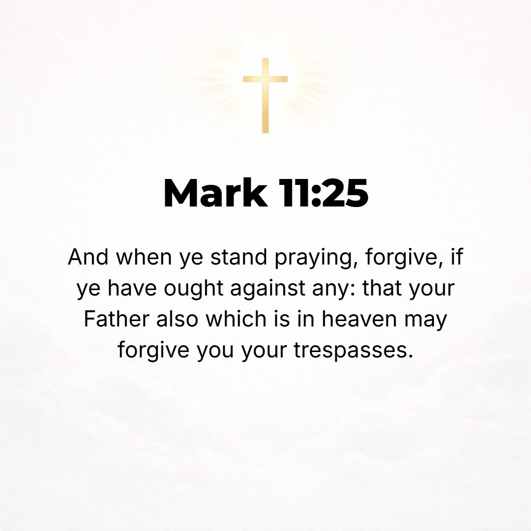 Mark 11:25 - And whenever you stand praying, if you have anything against anyone, forgive him and let it drop (leave it, let it go), in order that your Father Who is in h...