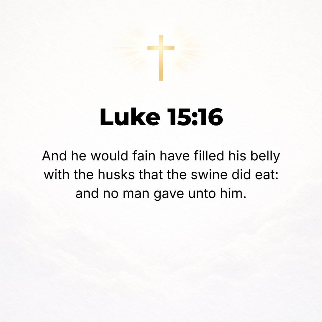 Luke 15:16 - And he would gladly have fed on and filled his belly with the carob pods that the hogs were eating, but [they could not satisfy his hunger and] nobody gave h...