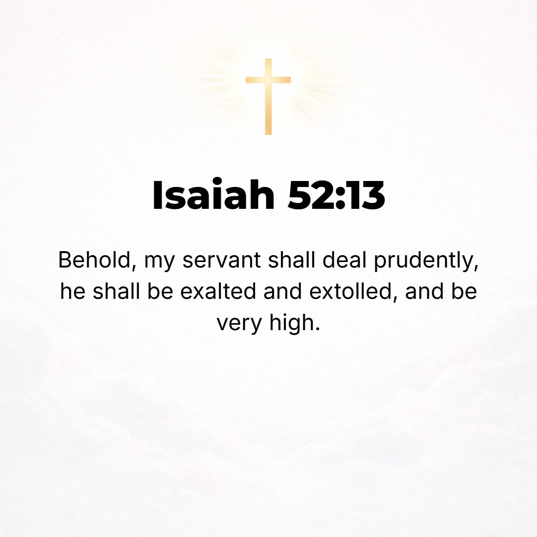 Isaiah 52:13 - Behold, My Servant shall deal wisely and shall prosper; He shall be exalted and extolled and shall stand very high.