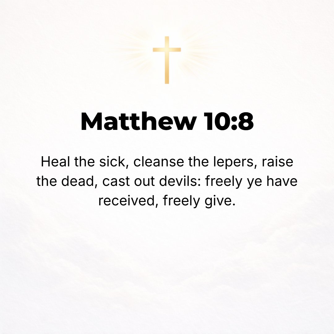 Matthew 10:8 - Cure the sick, raise the dead, cleanse the lepers, drive out demons. Freely (without pay) you have received, freely (without charge) give.