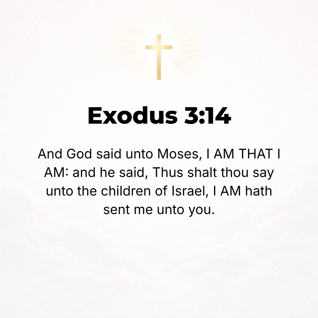 Exodus 3:14 - And God said to Moses, I AM WHO I AM and WHAT I AM, and I WILL BE WHAT I WILL BE; and He said, You shall say this to the Israelites: I AM has sent me to you!