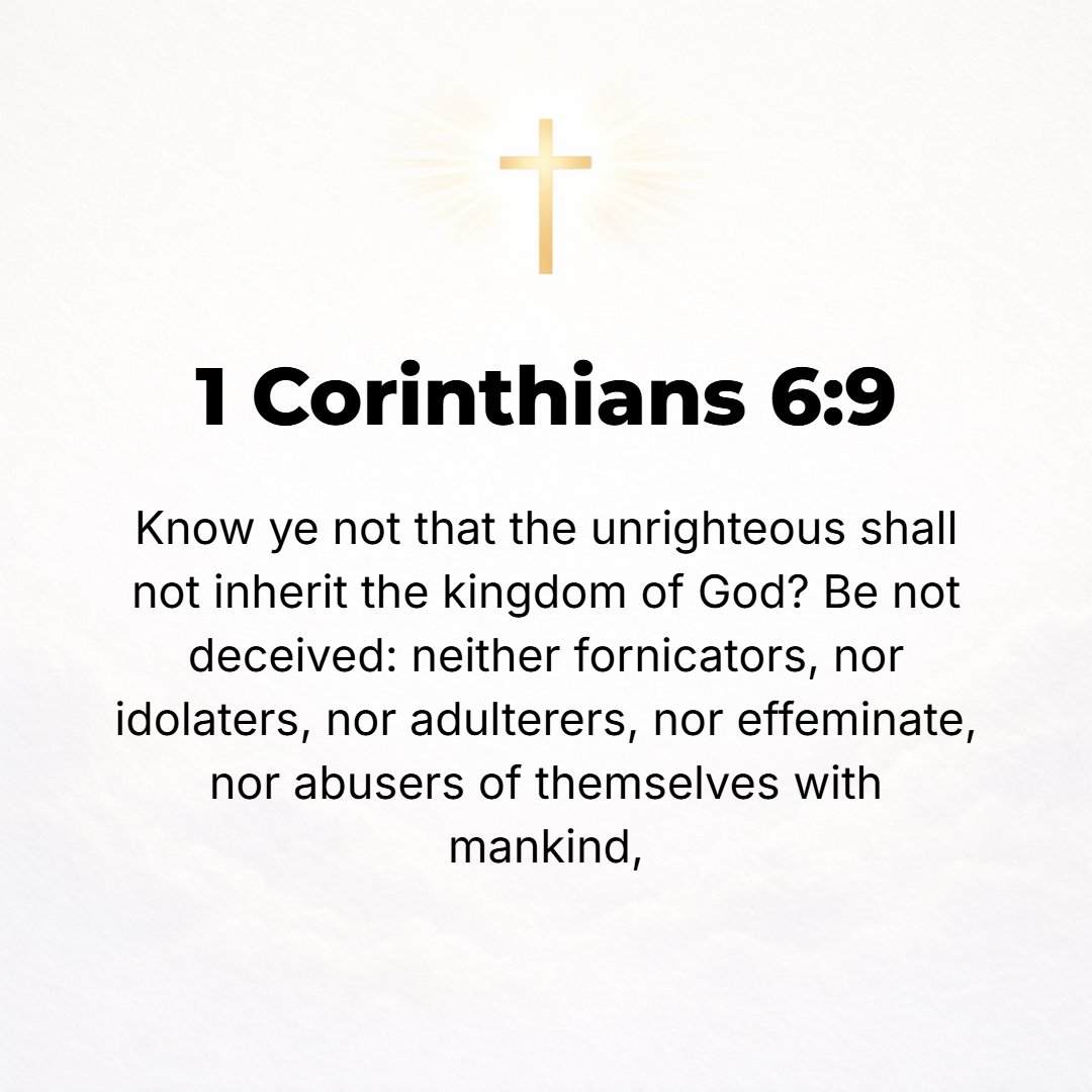 1 Corinthians 6:9 - Do you not know that the unrighteous and the wrongdoers will not inherit or have any share in the kingdom of God? Do not be deceived (misled): neither the im...