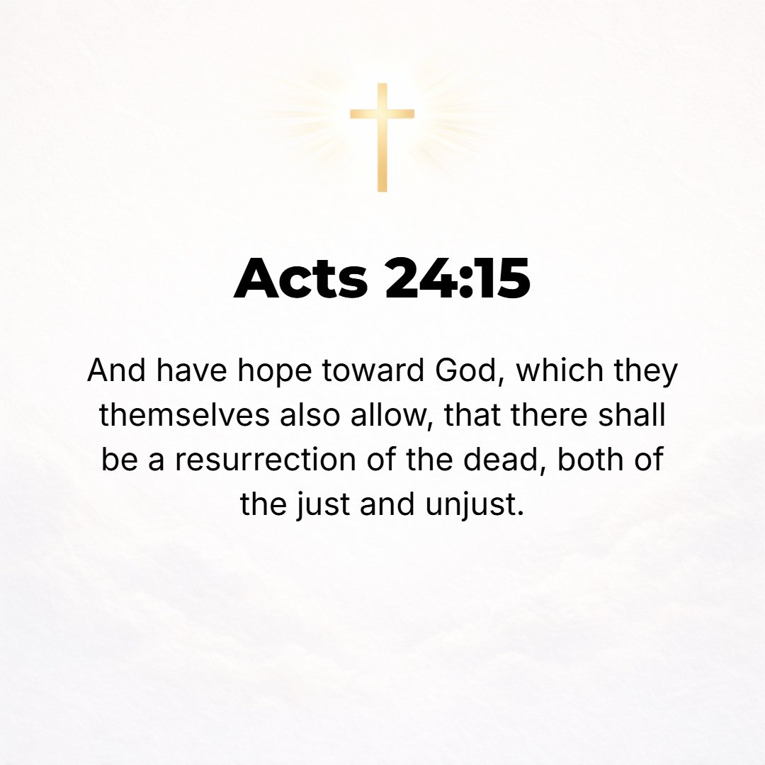 Acts 24:15 - Having [the same] hope in God which these themselves hold and look for, that there is to be a resurrection both of the righteous and the unrighteous (the jus...
