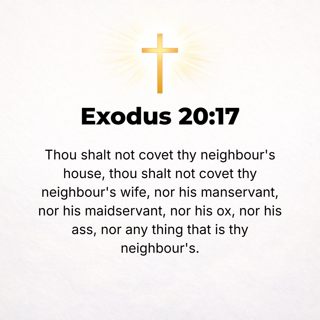 Exodus 20:17 - You shall not covet your neighbor's house, your neighbor's wife, or his manservant, or his maidservant, or his ox, or his donkey, or anything that is your ne...