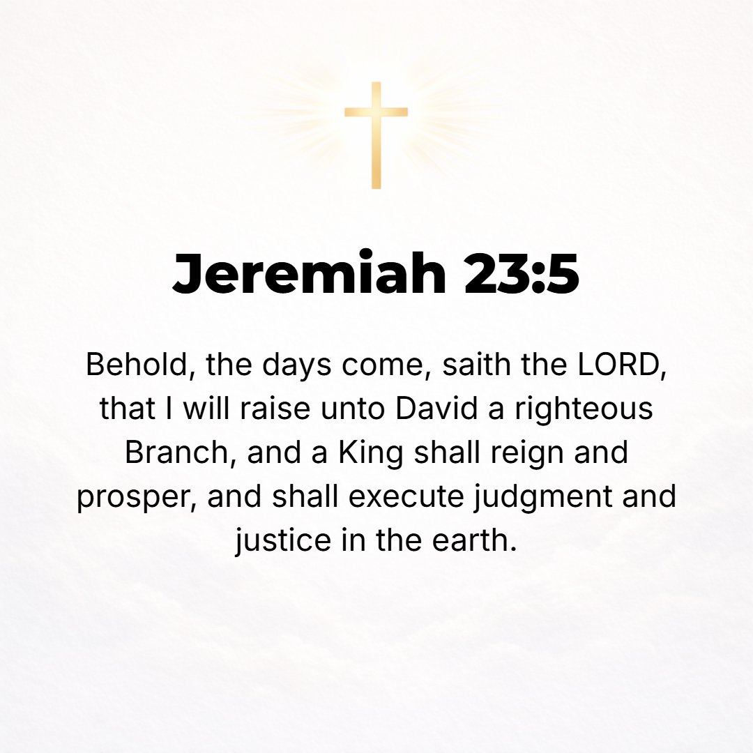 Jeremiah 23:5 - Behold, the days are coming, says the Lord, when I will raise up to David a righteous Branch (Sprout), and He will reign as King and do wisely and will execu...
