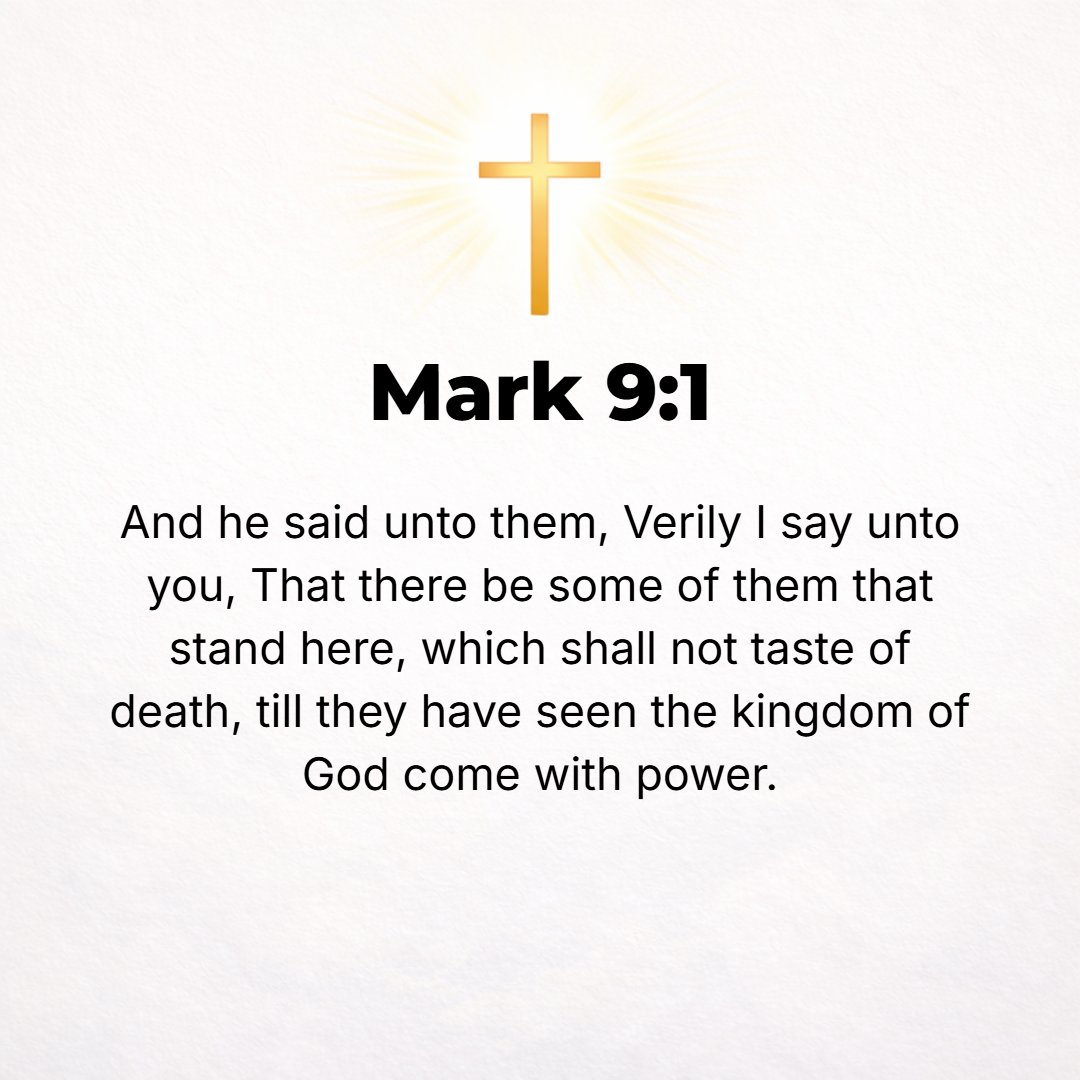 Mark 9:1 - AND JESUS said to them, Truly and solemnly I say to you, there are some standing here who will in no way taste death before they see the kingdom of God come ...