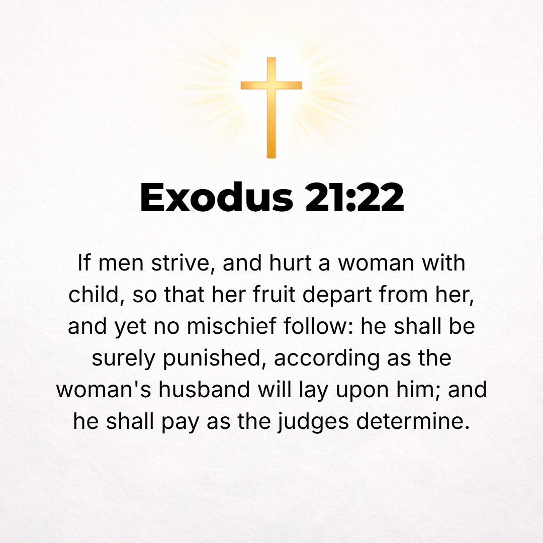 Exodus 21:22 - If men contend with each other, and a pregnant woman [interfering] is hurt so that she has a miscarriage, yet no further damage follows, [the one who hurt he...