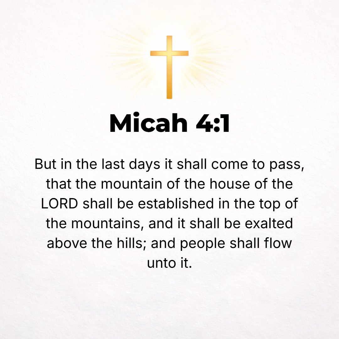 Micah 4:1 - BUT IN the latter days it shall come to pass that the mountain of the house of the Lord shall be established as the highest of the mountains; and it shall be...