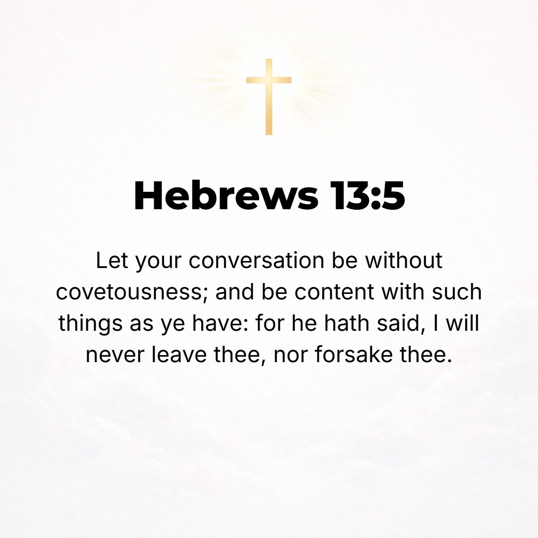 Hebrews 13:5 - Let your character or moral disposition be free from love of money [including greed, avarice, lust, and craving for earthly possessions] and be satisfied wit...