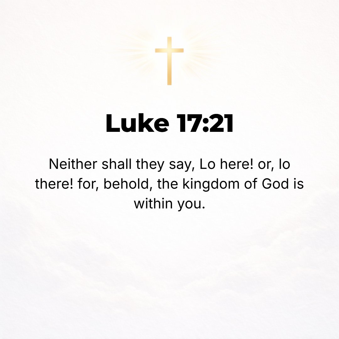 Luke 17:21 - Nor will people say, Look! Here [it is]! or, See, [it is] there! For behold, the kingdom of God is within you [in your hearts] and among you [surrounding you].