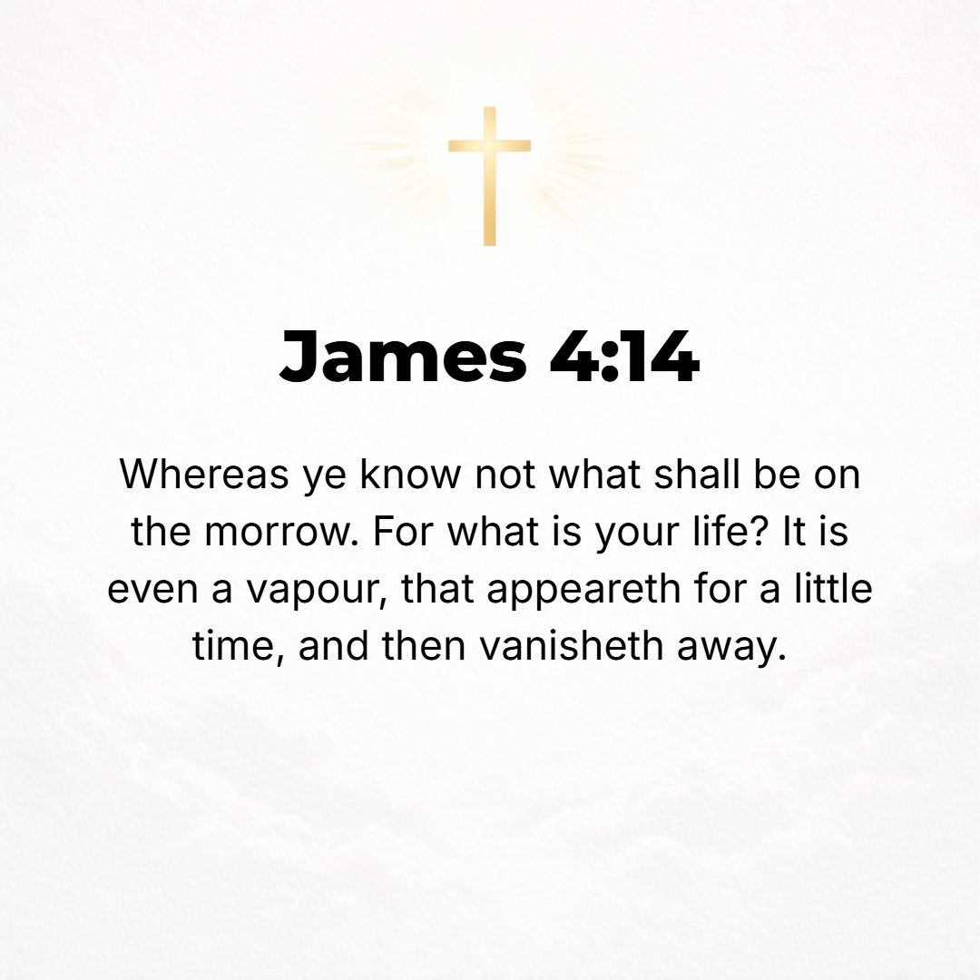 James 4:14 - Yet you do not know [the least thing] about what may happen tomorrow. What is the nature of your life? You are [really] but a wisp of vapor (a puff of smoke,...