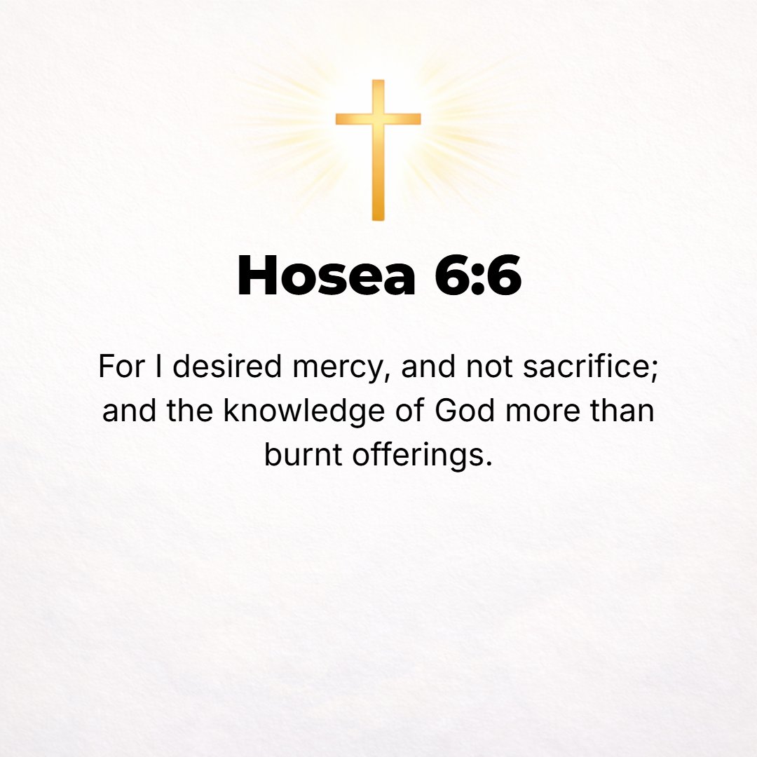 Hosea 6:6 - For I desire and delight in dutiful steadfast love and goodness, not sacrifice, and the knowledge of and acquaintance with God more than burnt offerings. [Ma...
