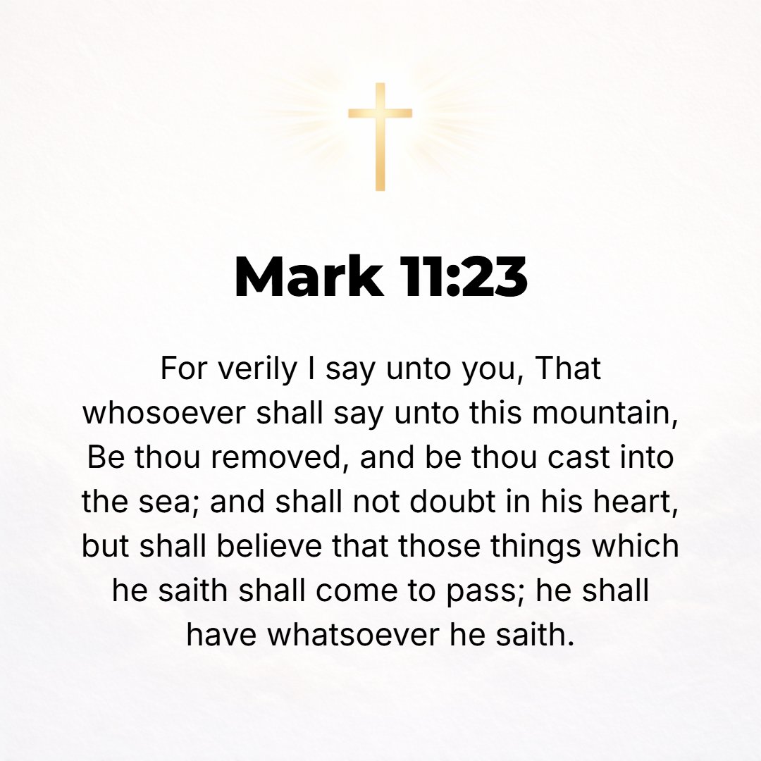 Mark 11:23 - Truly I tell you, whoever says to this mountain, Be lifted up and thrown into the sea! and does not doubt at all in his heart but believes that what he says ...
