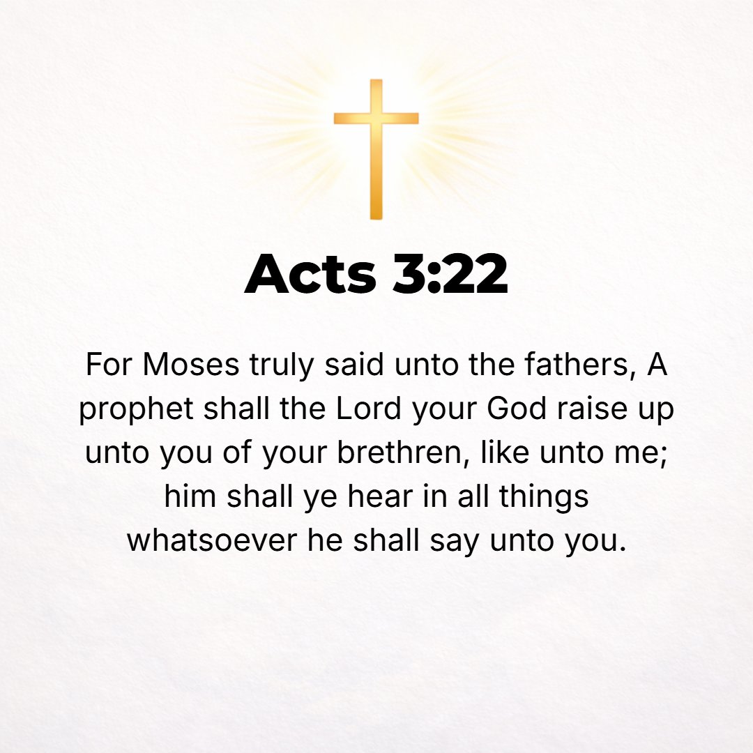 Acts 3:22 - Thus Moses said to the forefathers, The Lord God will raise up for you a Prophet from among your brethren as [He raised up] me; Him you shall listen to and u...