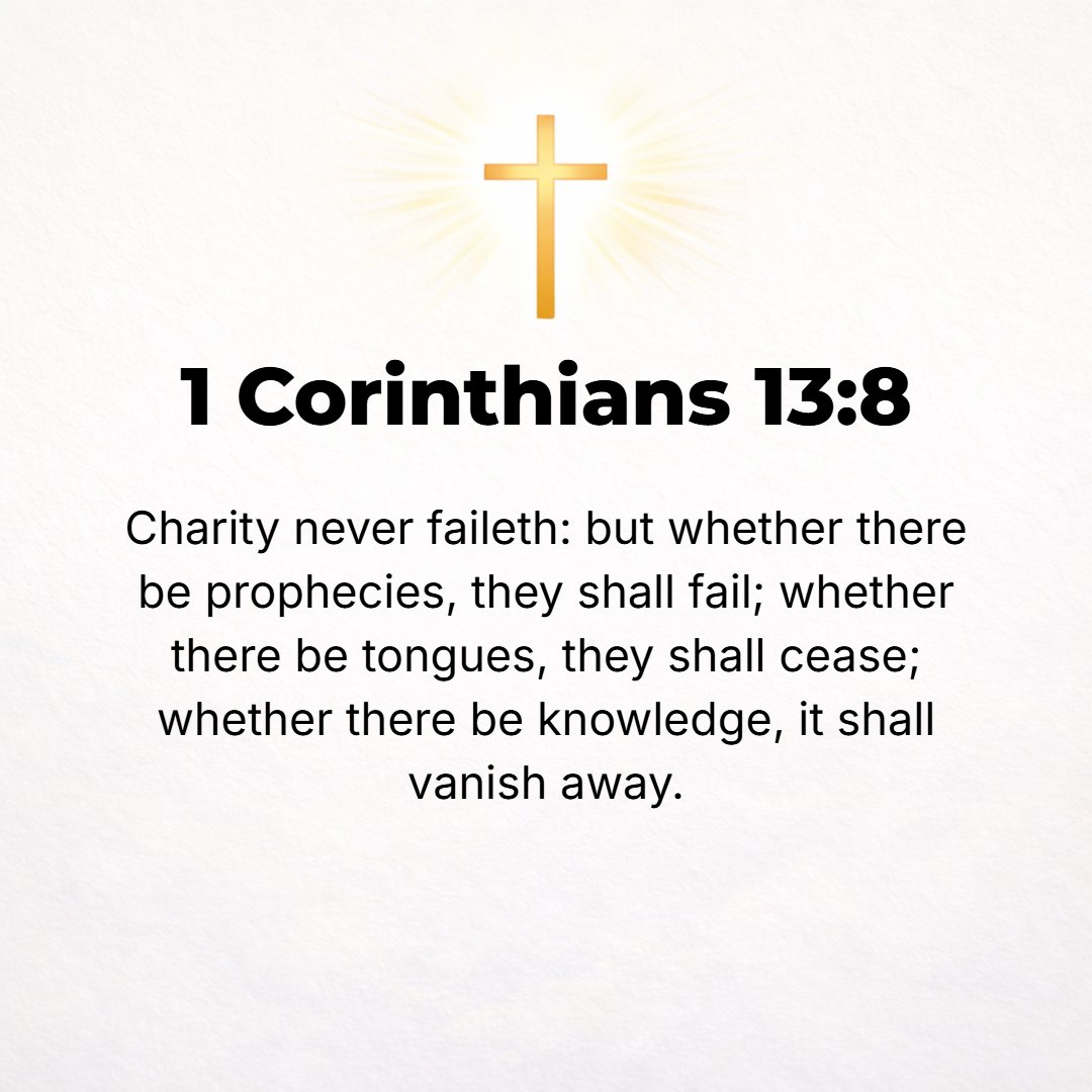1 Corinthians 13:8 - Love never fails [never fades out or becomes obsolete or comes to an end]. As for prophecy (the gift of interpreting the divine will and purpose), it will be...