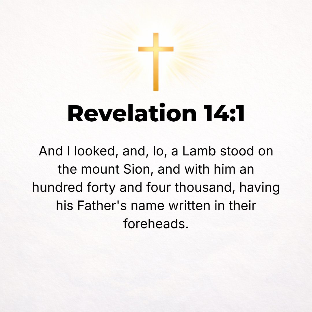 Revelation 14:1 - THEN I looked, and behold, the Lamb stood on Mount Zion, and with Him 144,000 [men] who had His name and His Father's name inscribed on their foreheads.