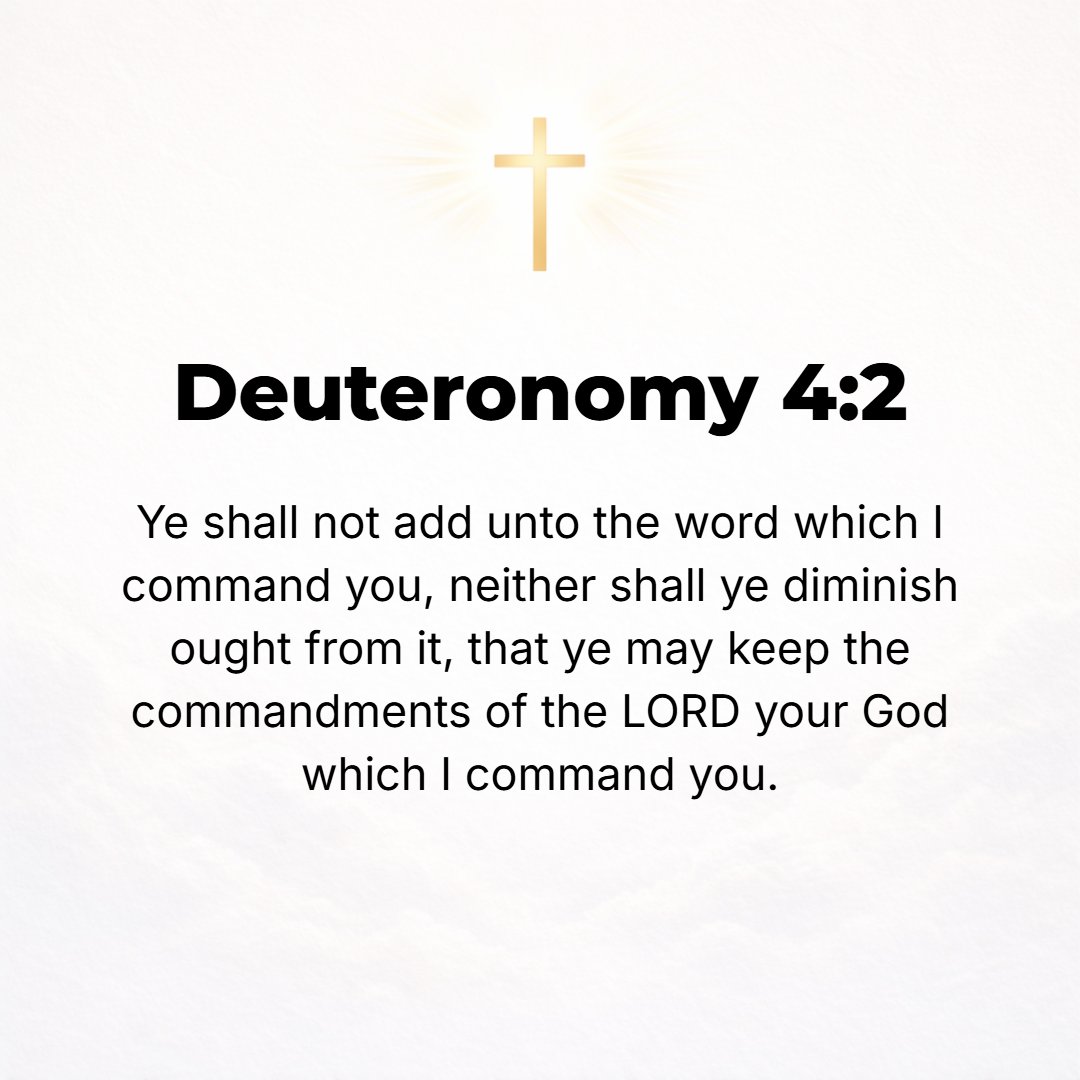 Deuteronomy 4:2 - You shall not add to the word which I command you, neither shall you diminish it, that you may keep the commandments of the Lord your God which I command you.
