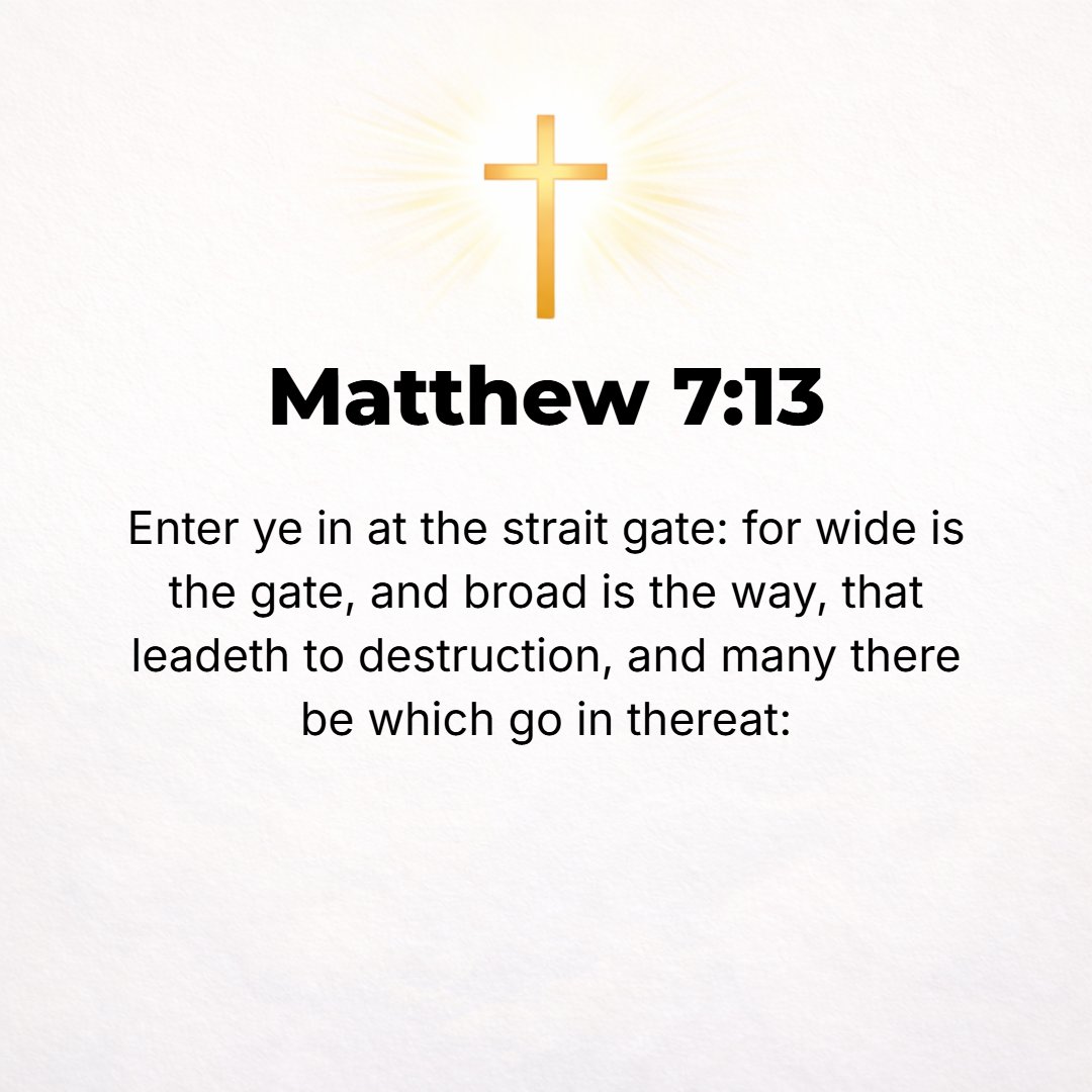 Matthew 7:13 - Enter through the narrow gate; for wide is the gate and spacious and broad is the way that leads away to destruction, and many are those who are entering thr...