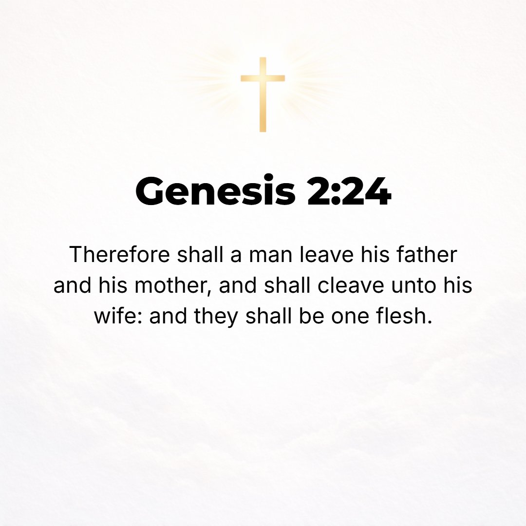 Genesis 2:24 - Therefore a man shall leave his father and his mother and shall become united and cleave to his wife, and they shall become one flesh. [Matt. 19:5; I Cor. 6:...