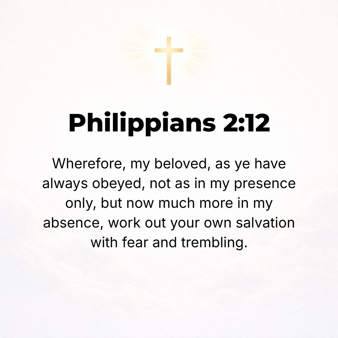 Philippians 2:12 - Therefore, my dear ones, as you have always obeyed [my suggestions], so now, not only [with the enthusiasm you would show] in my presence but much more becau...