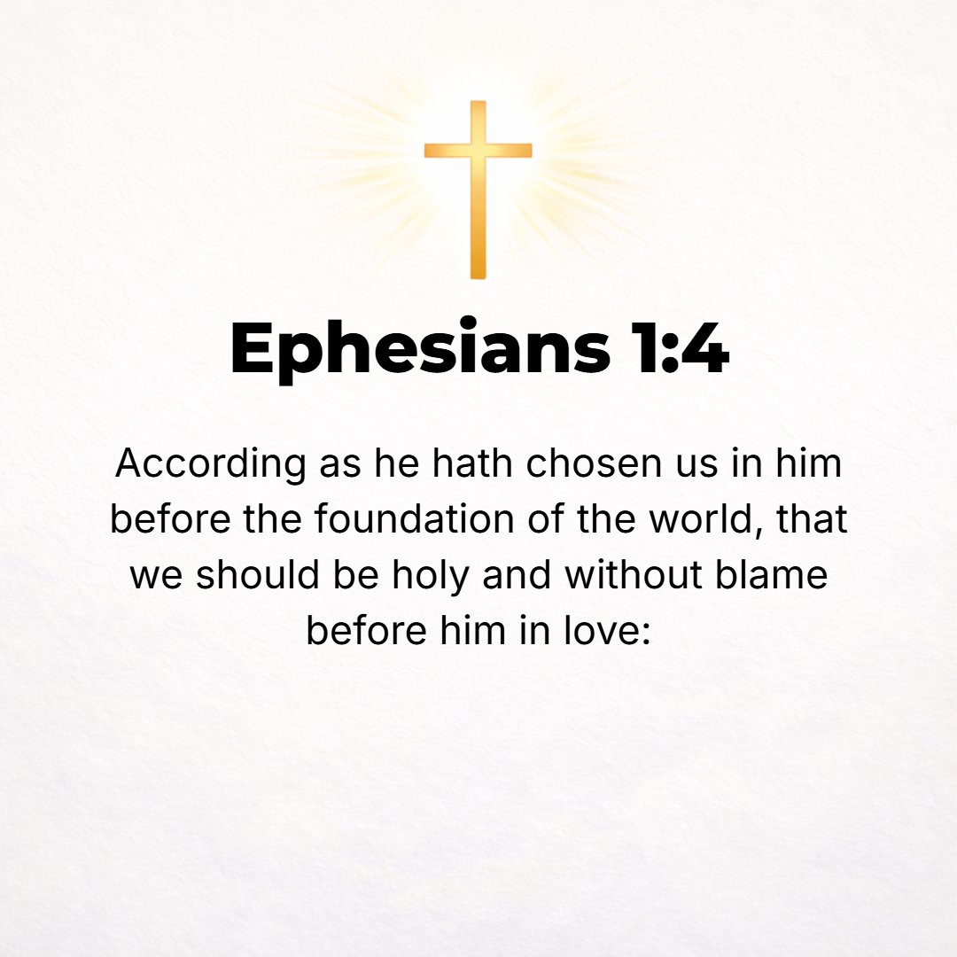 Ephesians 1:4 - Even as [in His love] He chose us [actually picked us out for Himself as His own] in Christ before the foundation of the world, that we should be holy (conse...