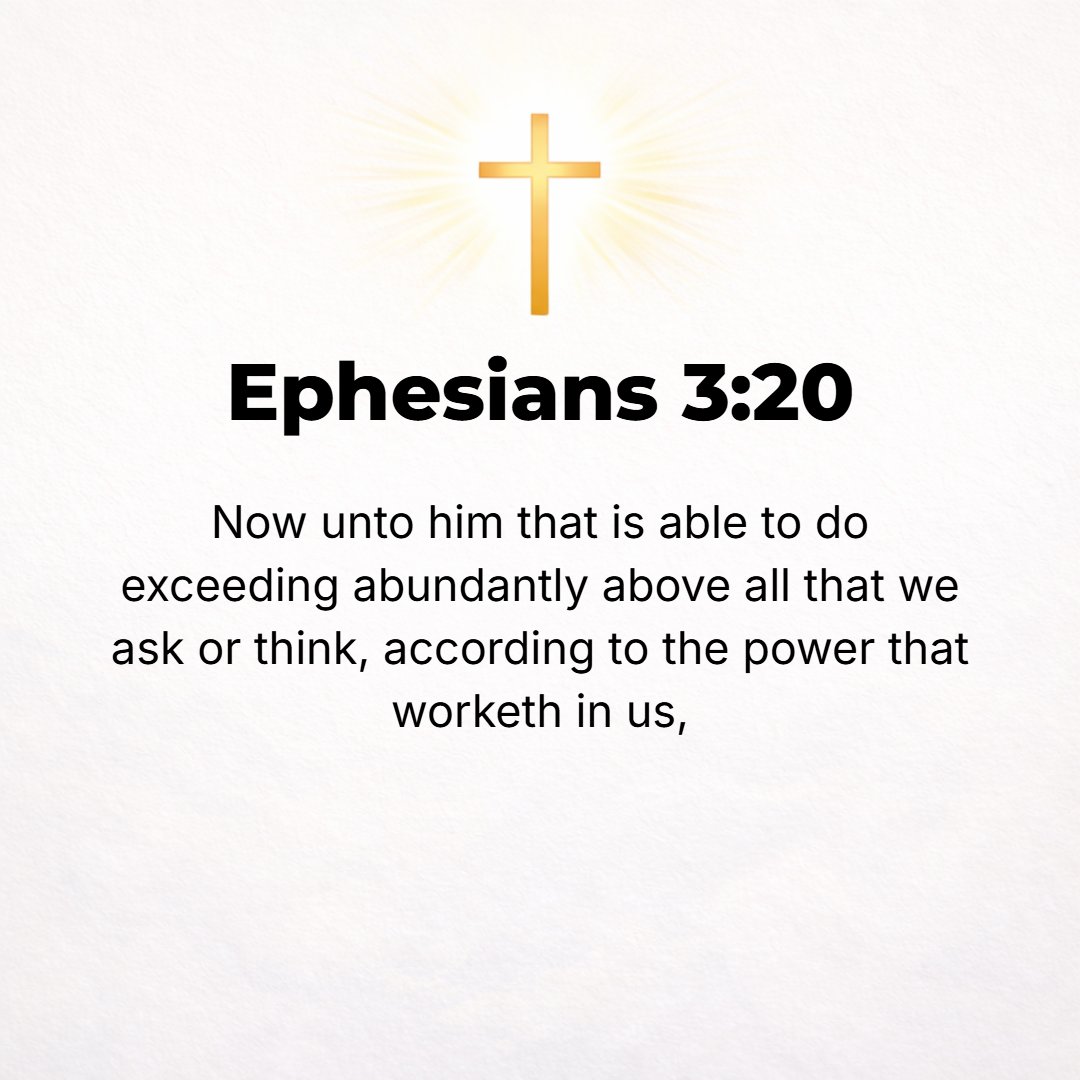 Ephesians 3:20 - Now to Him Who, by (in consequence of) the [action of His] power that is at work within us, is able to [carry out His purpose and] do superabundantly, far ov...