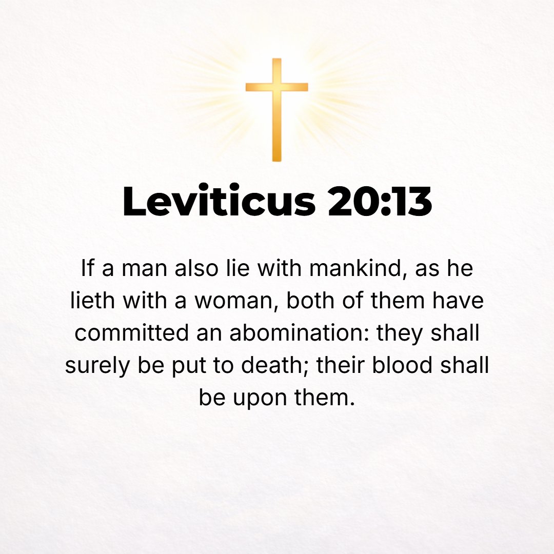 Leviticus 20:13 - If a man lies with a male as if he were a woman, both men have committed an offense (something perverse, unnatural, abhorrent, and detestable); they shall su...