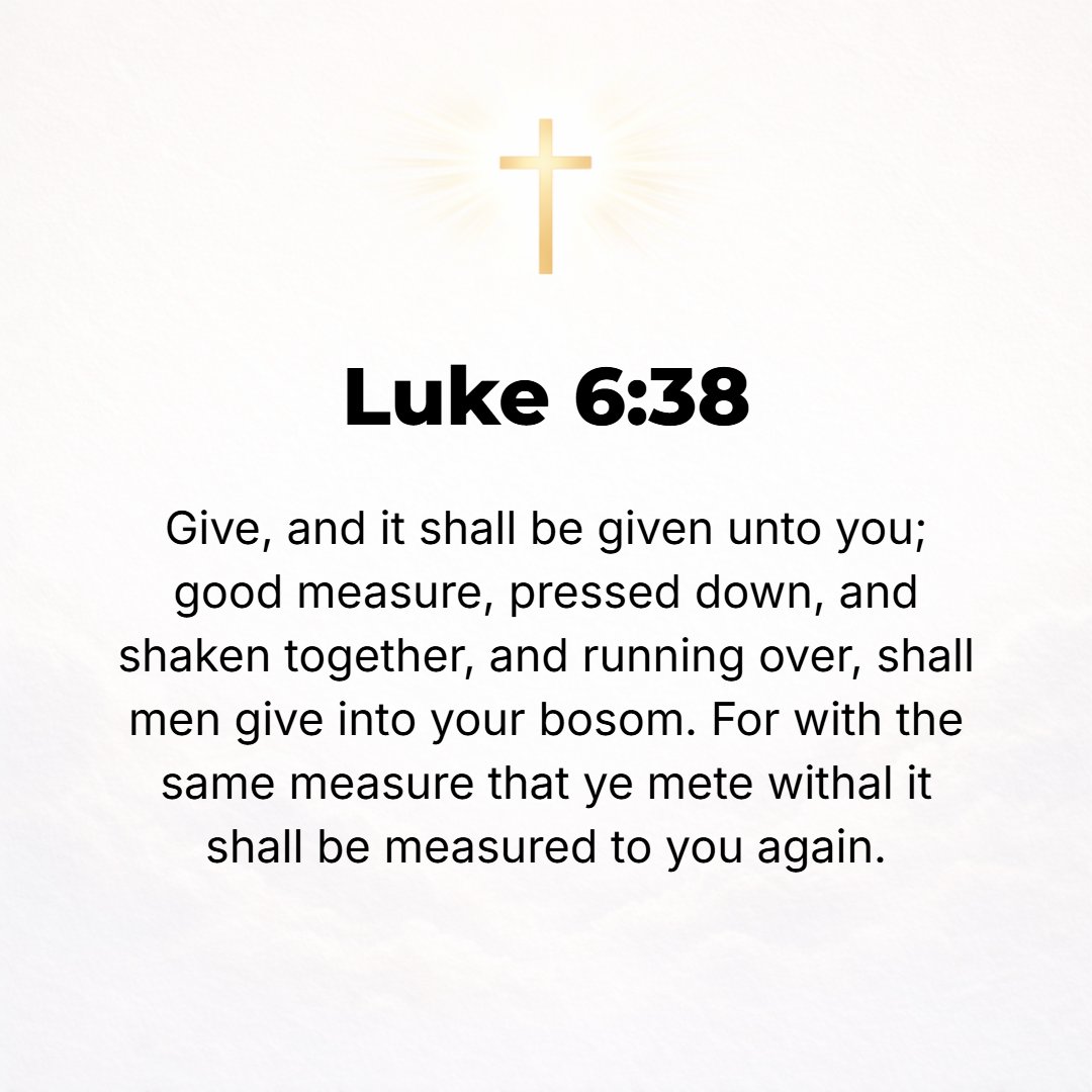 Luke 6:38 - Give, and [gifts] will be given to you; good measure, pressed down, shaken together, and running over, will they pour into [the pouch formed by] the bosom [o...