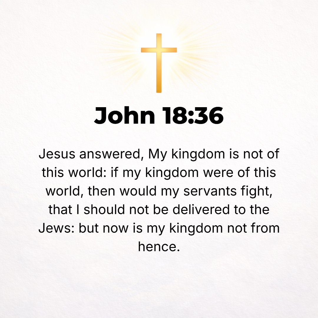 John 18:36 - Jesus answered, My kingdom (kingship, royal power) belongs not to this world. If My kingdom were of this world, My followers would have been fighting to keep...