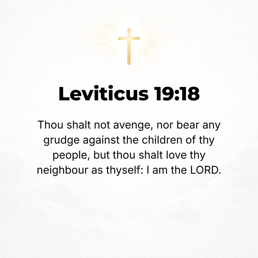 Leviticus 19:18 - You shall not take revenge or bear any grudge against the sons of your people, but you shall love your neighbor as yourself. I am the Lord. [Matt. 5:43-46; R...