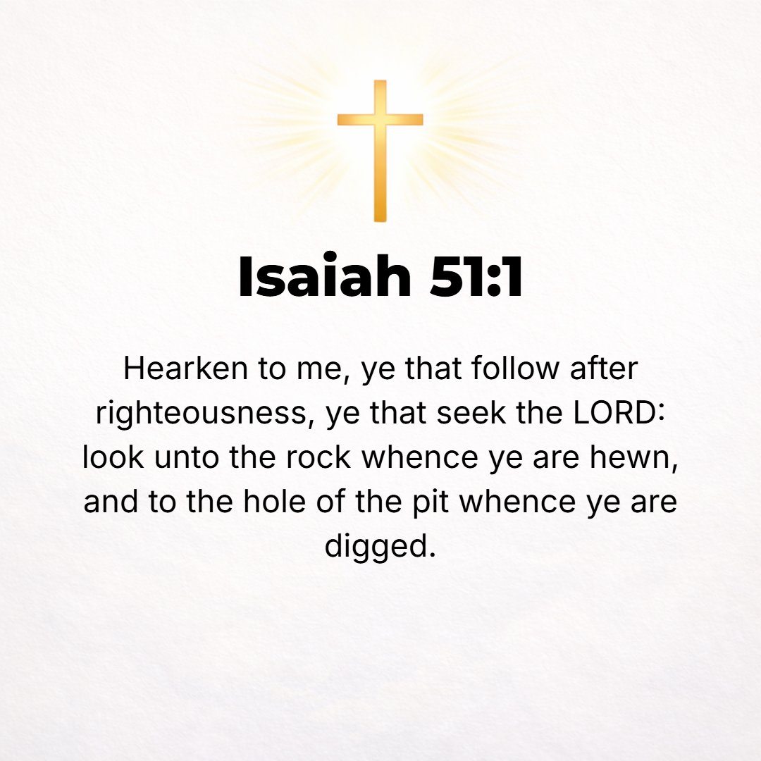 Isaiah 51:1 - HEARKEN TO Me, you who follow after rightness and justice, you who seek and inquire of [and require] the Lord [claiming Him by necessity and by right]: look ...