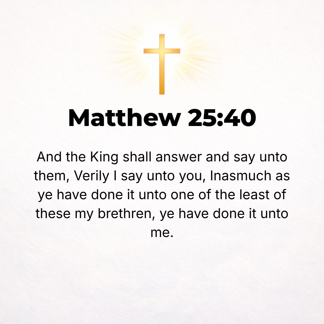 Matthew 25:40 - And the King will reply to them, Truly I tell you, in so far as you did it for one of the least [in the estimation of men] of these My brethren, you did it f...