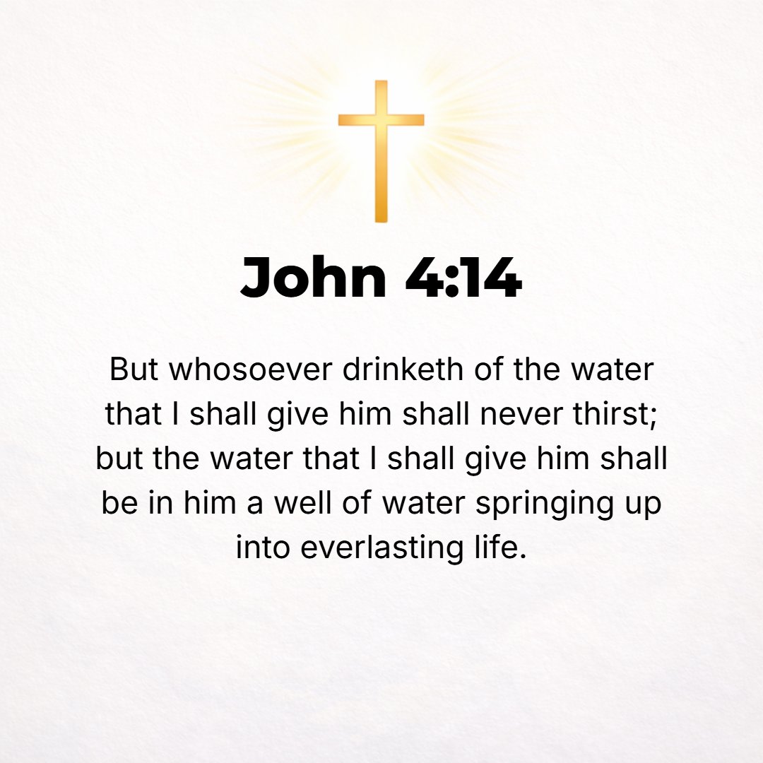 John 4:14 - But whoever takes a drink of the water that I will give him shall never, no never, be thirsty any more. But the water that I will give him shall become a spr...