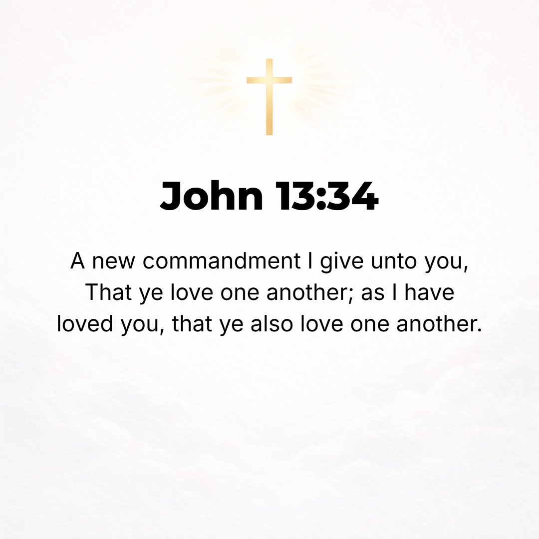 John 13:34 - I give you a new commandment: that you should love one another. Just as I have loved you, so you too should love one another.