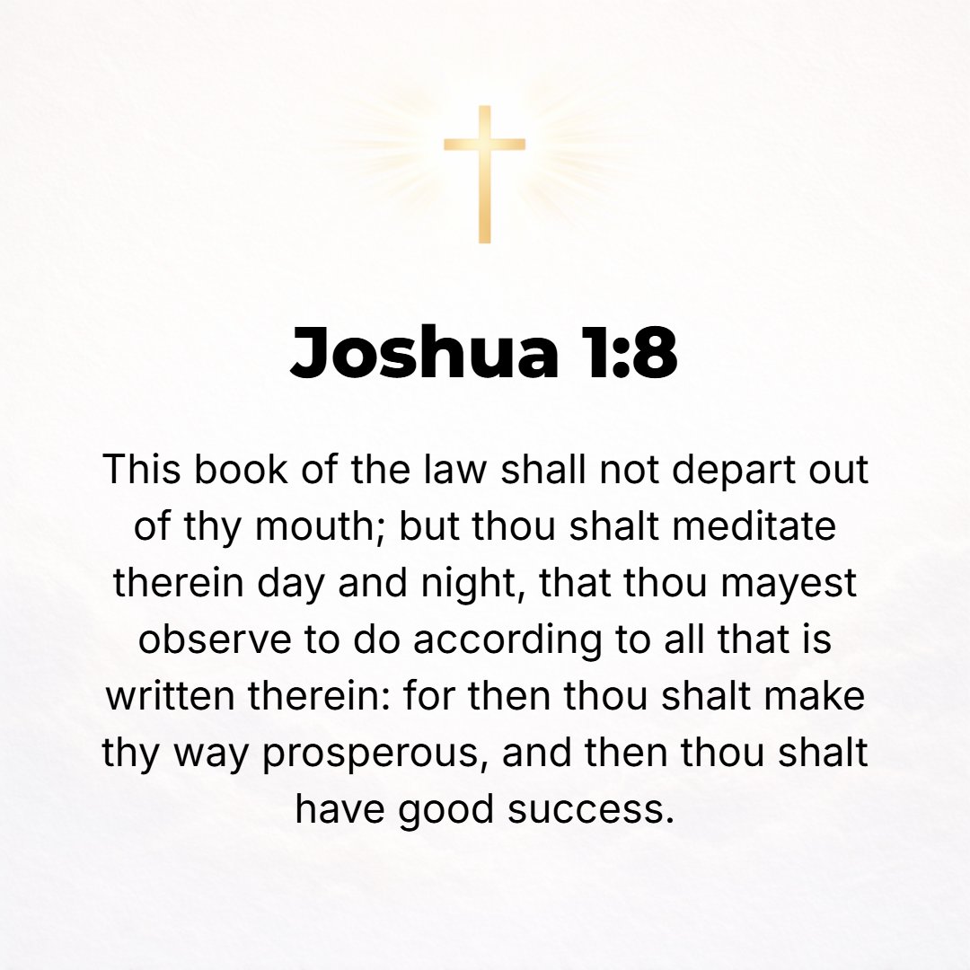 Joshua 1:8 - This Book of the Law shall not depart out of your mouth, but you shall meditate on it day and night, that you may observe and do according to all that is wri...