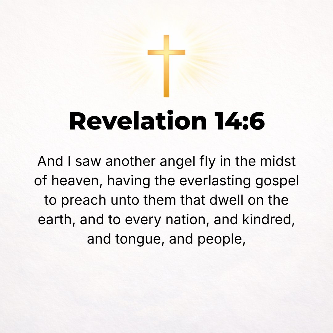Revelation 14:6 - Then I saw another angel flying in midair, with an eternal Gospel (good news) to tell to the inhabitants of the earth, to every race and tribe and language a...