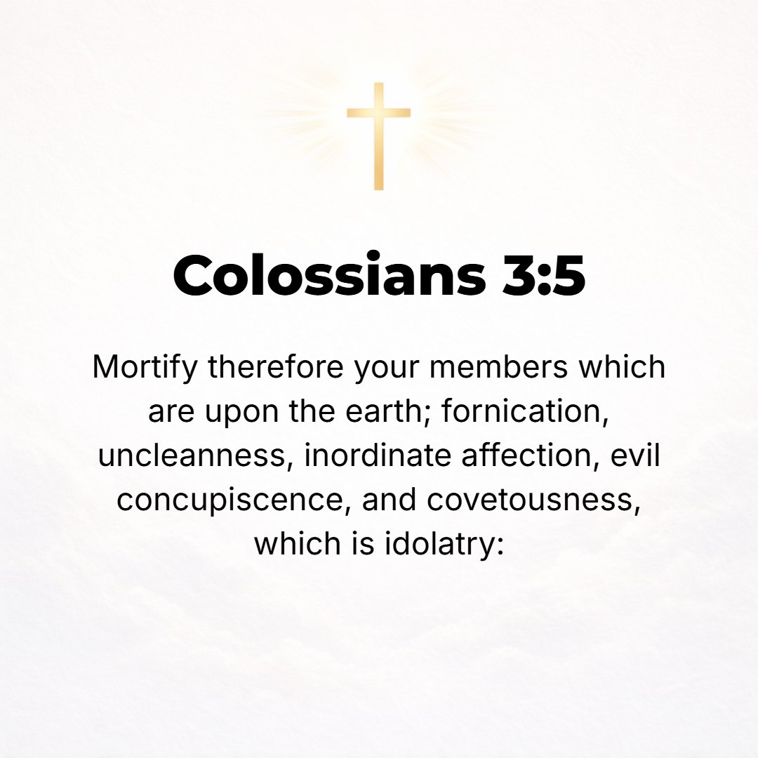 Colossians 3:5 - So kill (deaden, deprive of power) the evil desire lurking in your members [those animal impulses and all that is earthly in you that is employed in sin]: se...