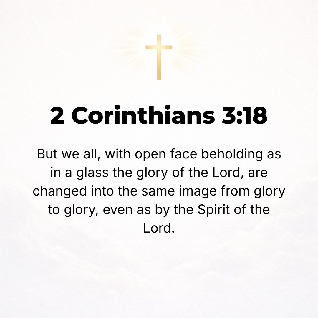 2 Corinthians 3:18 - And all of us, as with unveiled face, [because we] continued to behold [in the Word of God] as in a mirror the glory of the Lord, are constantly being transf...