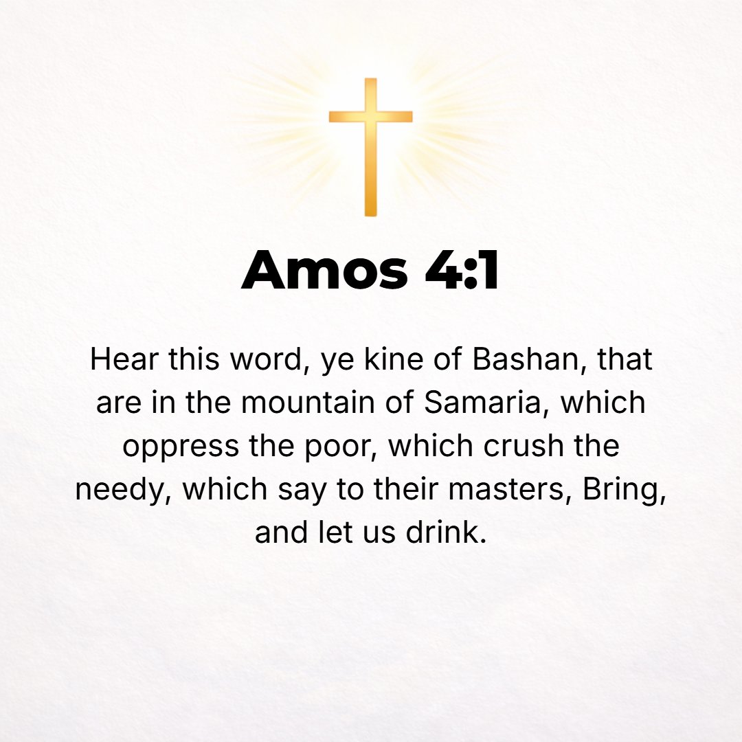 Amos 4:1 - HEAR THIS word, you cows [women] of Bashan who are in the mountain of Samaria, who oppress the poor, who crush the needy, who say to their husbands, Bring an...